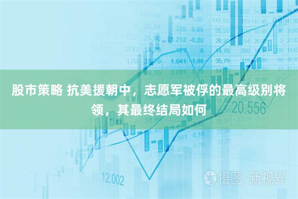 股市策略 抗美援朝中，志愿军被俘的最高级别将领，其最终结局如何