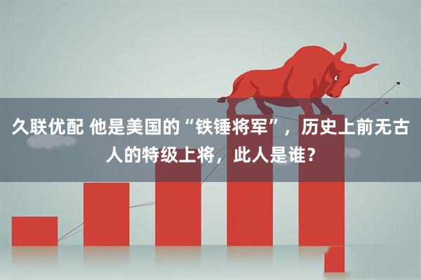 久联优配 他是美国的“铁锤将军”，历史上前无古人的特级上将，此人是谁？