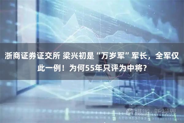浙商证券证交所 梁兴初是“万岁军”军长，全军仅此一例！为何55年只评为中将？