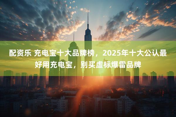 配资乐 充电宝十大品牌榜，2025年十大公认最好用充电宝，别买虚标爆雷品牌