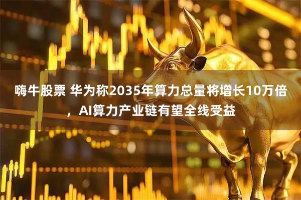 嗨牛股票 华为称2035年算力总量将增长10万倍，AI算力产业链有望全线受益
