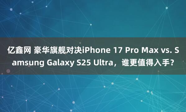 亿鑫网 豪华旗舰对决iPhone 17 Pro Max vs. Samsung Galaxy S25 Ultra，谁更值得入手？