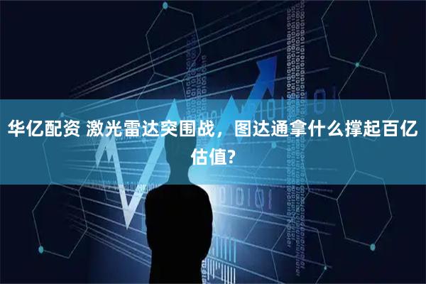 华亿配资 激光雷达突围战，图达通拿什么撑起百亿估值?