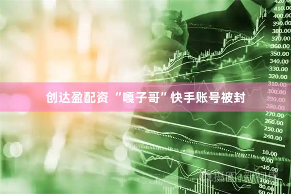 创达盈配资 “嘎子哥”快手账号被封