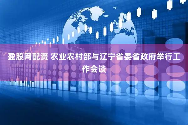 盈股网配资 农业农村部与辽宁省委省政府举行工作会谈