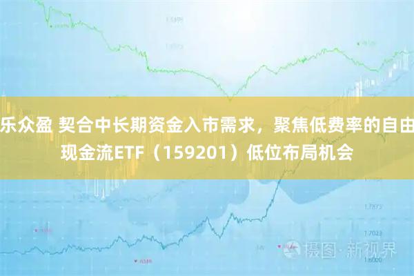 乐众盈 契合中长期资金入市需求，聚焦低费率的自由现金流ETF（159201）低位布局机会