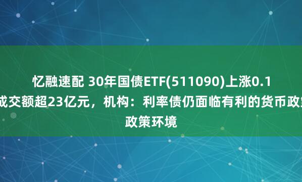忆融速配 30年国债ETF(511090)上涨0.18%，成交额超23亿元，机构：利率债仍面临有利的货币政策环境