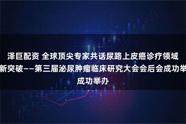 泽巨配资 全球顶尖专家共话尿路上皮癌诊疗领域的新突破——第三届泌尿肿瘤临床研究大会会后会成功举办
