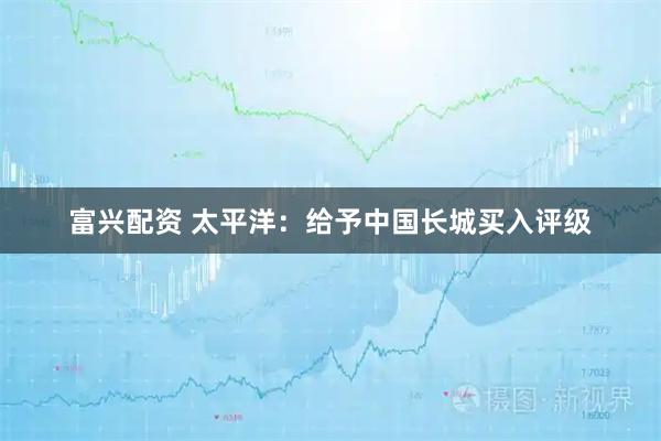 富兴配资 太平洋：给予中国长城买入评级