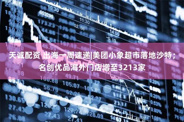 天诚配资 出海一周速递|美团小象超市落地沙特；名创优品海外门店增至3213家