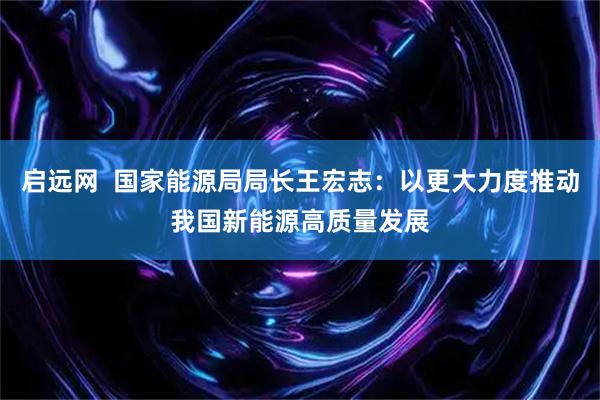 启远网  国家能源局局长王宏志：以更大力度推动我国新能源高质量发展