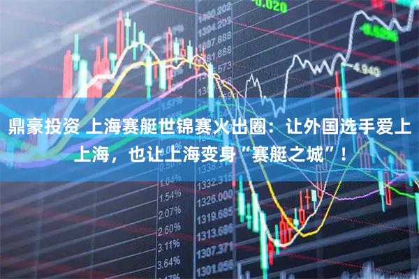 鼎豪投资 上海赛艇世锦赛火出圈：让外国选手爱上上海，也让上海变身“赛艇之城”！