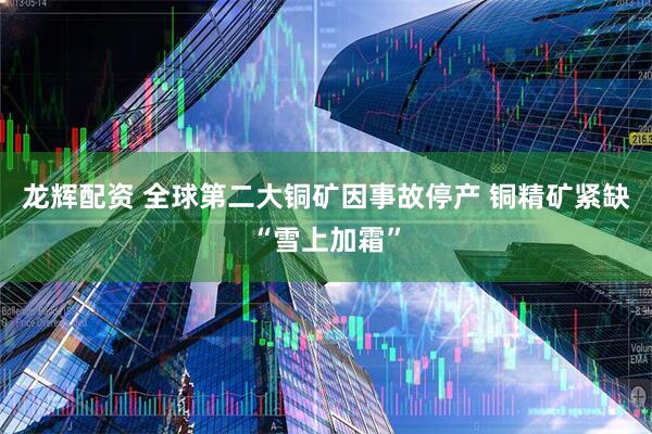 龙辉配资 全球第二大铜矿因事故停产 铜精矿紧缺“雪上加霜”