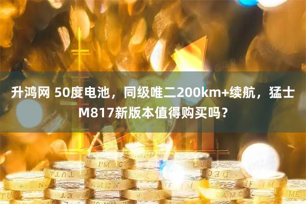 升鸿网 50度电池，同级唯二200km+续航，猛士M817新版本值得购买吗？