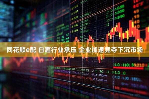 同花顺e配 白酒行业承压 企业加速竞夺下沉市场
