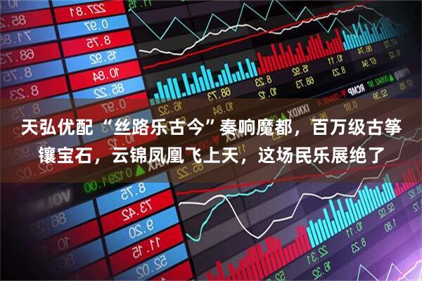 天弘优配 “丝路乐古今”奏响魔都，百万级古筝镶宝石，云锦凤凰飞上天，这场民乐展绝了