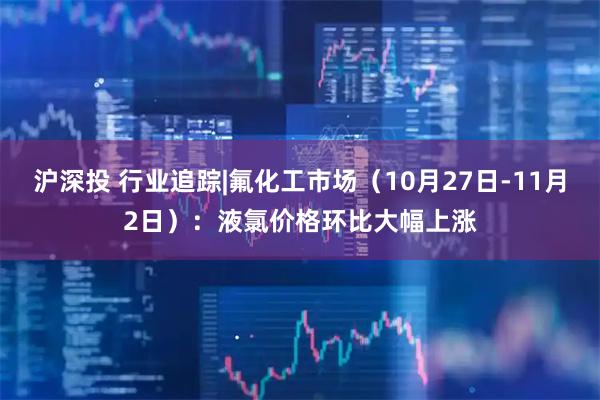 沪深投 行业追踪|氟化工市场（10月27日-11月2日）：液氯价格环比大幅上涨