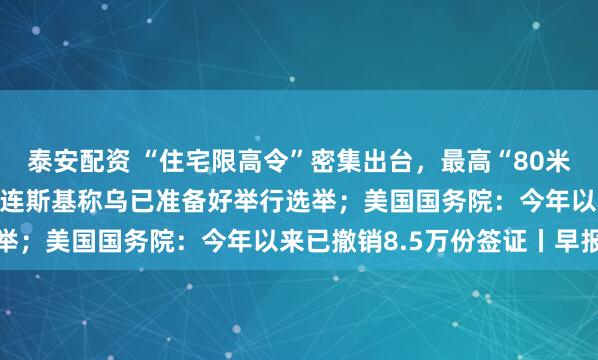 泰安配资 “住宅限高令”密集出台，最高“80米、26层”成大趋势；泽连斯基称乌已准备好举行选举；美国国务院：今年以来已撤销8.5万份签证丨早报