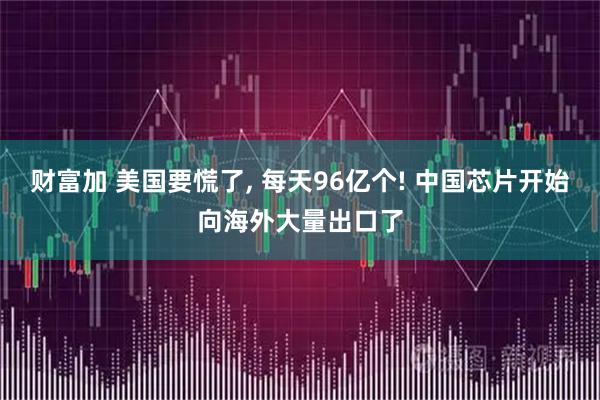 财富加 美国要慌了, 每天96亿个! 中国芯片开始向海外大量出口了