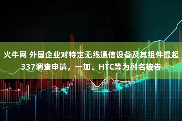 火牛网 外国企业对特定无线通信设备及其组件提起337调查申请，一加、HTC等为列名被告