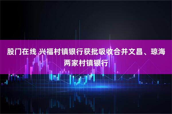 股门在线 兴福村镇银行获批吸收合并文昌、琼海两家村镇银行