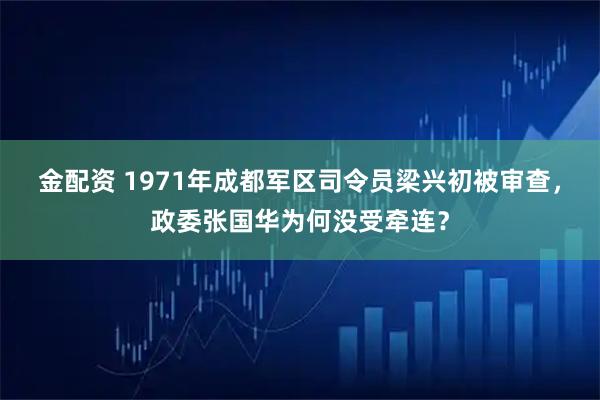 金配资 1971年成都军区司令员梁兴初被审查，政委张国华为何没受牵连？