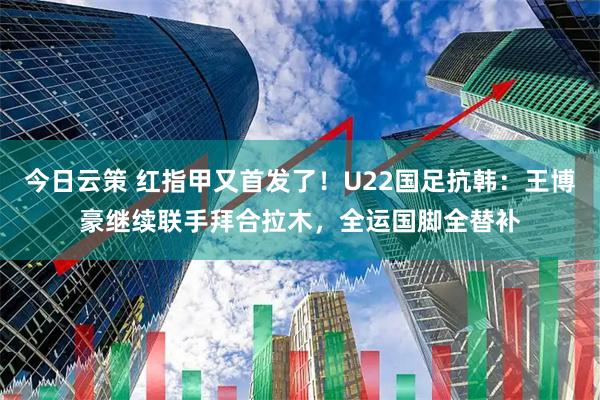 今日云策 红指甲又首发了！U22国足抗韩：王博豪继续联手拜合拉木，全运国脚全替补