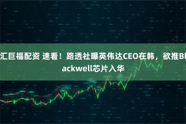 汇巨福配资 速看!路透社曝英伟达CEO在韩,欲推Blackwell芯片入华