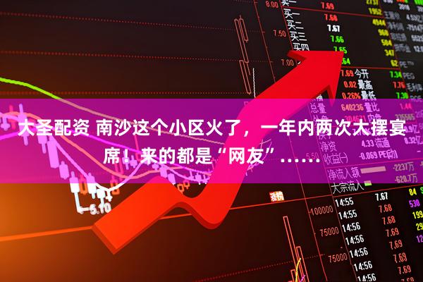 大圣配资 南沙这个小区火了,一年内两次大摆宴席!来的都是“网友”……